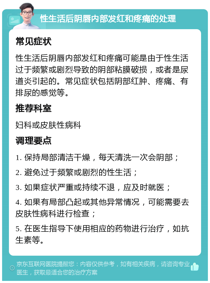 性生活后阴唇内部发红和疼痛的处理 常见症状 性生活后阴唇内部发红和疼痛可能是由于性生活过于频繁或剧烈导致的阴部粘膜破损，或者是尿道炎引起的。常见症状包括阴部红肿、疼痛、有排尿的感觉等。 推荐科室 妇科或皮肤性病科 调理要点 1. 保持局部清洁干燥，每天清洗一次会阴部； 2. 避免过于频繁或剧烈的性生活； 3. 如果症状严重或持续不退，应及时就医； 4. 如果有局部凸起或其他异常情况，可能需要去皮肤性病科进行检查； 5. 在医生指导下使用相应的药物进行治疗，如抗生素等。