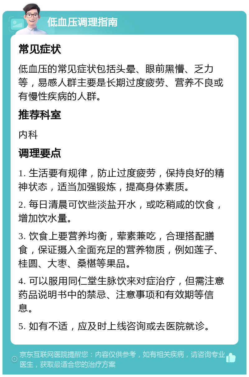 低血压调理指南 常见症状 低血压的常见症状包括头晕、眼前黑懵、乏力等，易感人群主要是长期过度疲劳、营养不良或有慢性疾病的人群。 推荐科室 内科 调理要点 1. 生活要有规律，防止过度疲劳，保持良好的精神状态，适当加强锻炼，提高身体素质。 2. 每日清晨可饮些淡盐开水，或吃稍咸的饮食，增加饮水量。 3. 饮食上要营养均衡，荤素兼吃，合理搭配膳食，保证摄入全面充足的营养物质，例如莲子、桂圆、大枣、桑椹等果品。 4. 可以服用同仁堂生脉饮来对症治疗，但需注意药品说明书中的禁忌、注意事项和有效期等信息。 5. 如有不适，应及时上线咨询或去医院就诊。