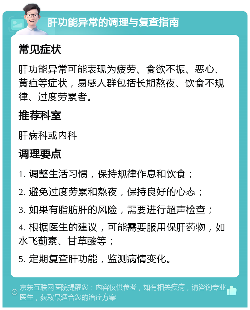 肝功能异常的调理与复查指南 常见症状 肝功能异常可能表现为疲劳、食欲不振、恶心、黄疸等症状，易感人群包括长期熬夜、饮食不规律、过度劳累者。 推荐科室 肝病科或内科 调理要点 1. 调整生活习惯，保持规律作息和饮食； 2. 避免过度劳累和熬夜，保持良好的心态； 3. 如果有脂肪肝的风险，需要进行超声检查； 4. 根据医生的建议，可能需要服用保肝药物，如水飞蓟素、甘草酸等； 5. 定期复查肝功能，监测病情变化。