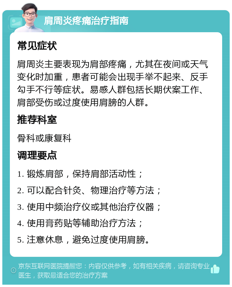 肩周炎疼痛治疗指南 常见症状 肩周炎主要表现为肩部疼痛，尤其在夜间或天气变化时加重，患者可能会出现手举不起来、反手勾手不行等症状。易感人群包括长期伏案工作、肩部受伤或过度使用肩膀的人群。 推荐科室 骨科或康复科 调理要点 1. 锻炼肩部，保持肩部活动性； 2. 可以配合针灸、物理治疗等方法； 3. 使用中频治疗仪或其他治疗仪器； 4. 使用膏药贴等辅助治疗方法； 5. 注意休息，避免过度使用肩膀。