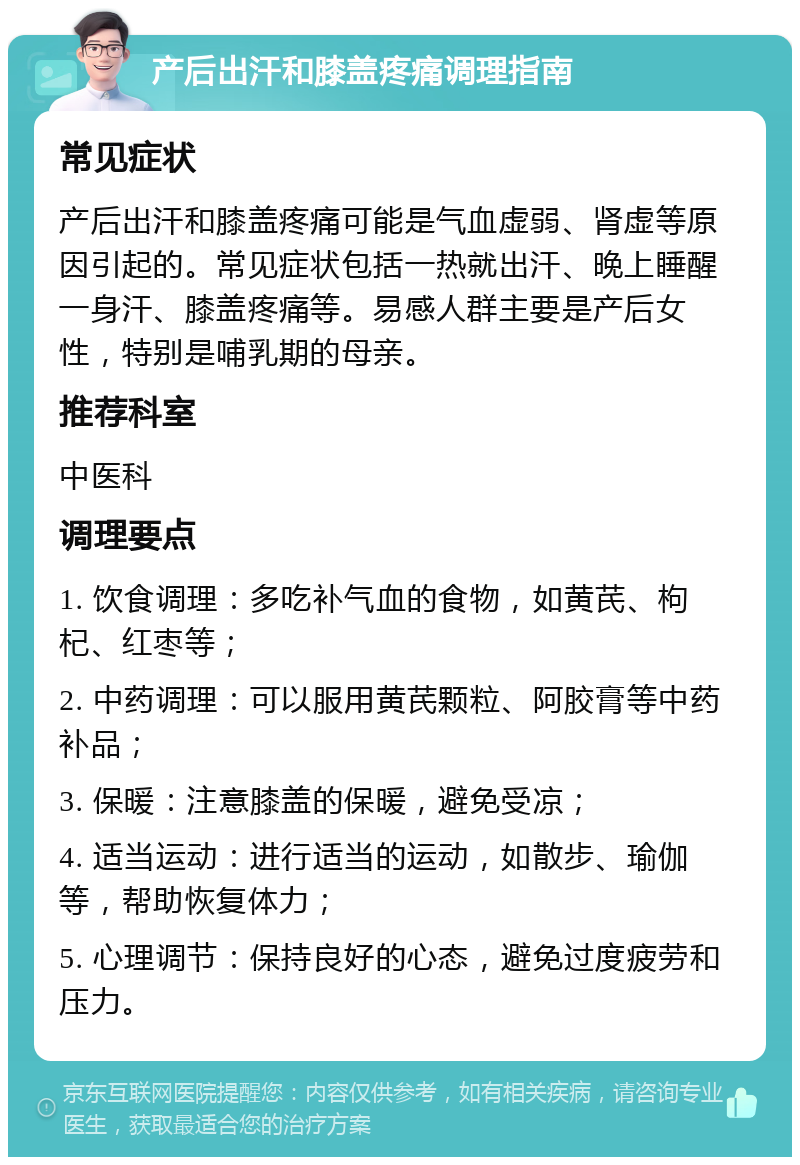 产后出汗和膝盖疼痛调理指南 常见症状 产后出汗和膝盖疼痛可能是气血虚弱、肾虚等原因引起的。常见症状包括一热就出汗、晚上睡醒一身汗、膝盖疼痛等。易感人群主要是产后女性，特别是哺乳期的母亲。 推荐科室 中医科 调理要点 1. 饮食调理：多吃补气血的食物，如黄芪、枸杞、红枣等； 2. 中药调理：可以服用黄芪颗粒、阿胶膏等中药补品； 3. 保暖：注意膝盖的保暖，避免受凉； 4. 适当运动：进行适当的运动，如散步、瑜伽等，帮助恢复体力； 5. 心理调节：保持良好的心态，避免过度疲劳和压力。