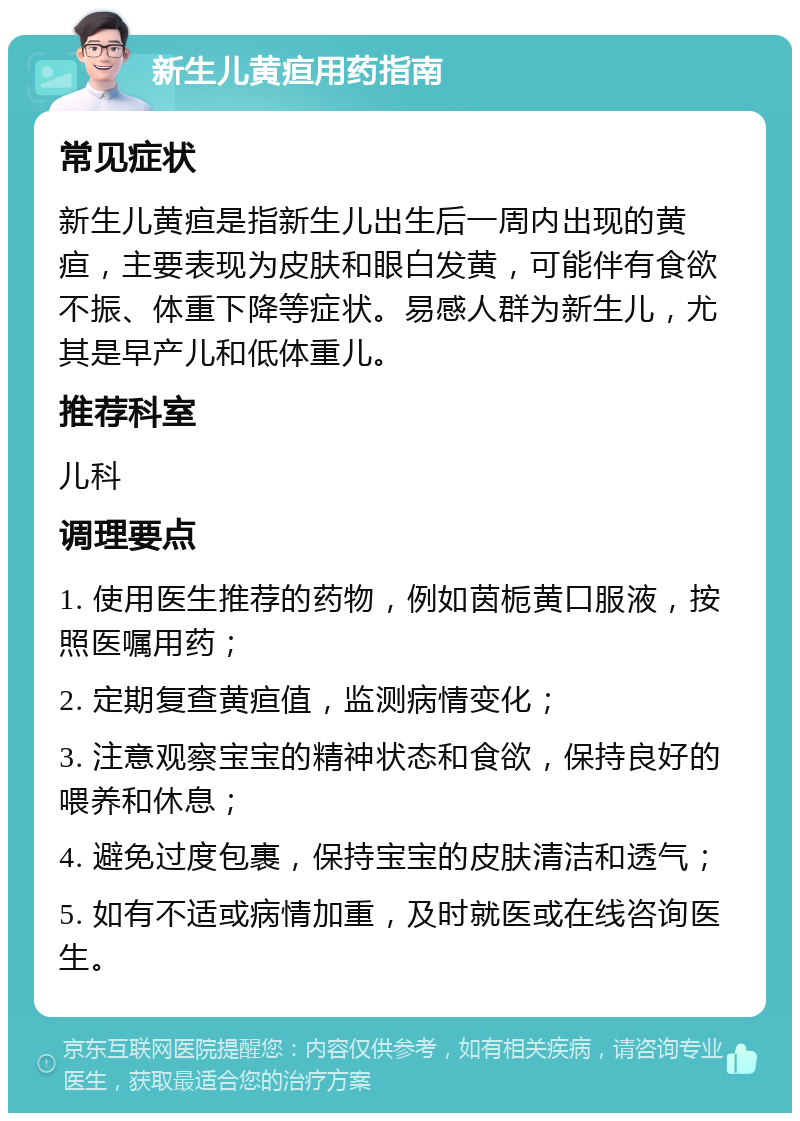 新生儿黄疸用药指南 常见症状 新生儿黄疸是指新生儿出生后一周内出现的黄疸，主要表现为皮肤和眼白发黄，可能伴有食欲不振、体重下降等症状。易感人群为新生儿，尤其是早产儿和低体重儿。 推荐科室 儿科 调理要点 1. 使用医生推荐的药物，例如茵栀黄口服液，按照医嘱用药； 2. 定期复查黄疸值，监测病情变化； 3. 注意观察宝宝的精神状态和食欲，保持良好的喂养和休息； 4. 避免过度包裹，保持宝宝的皮肤清洁和透气； 5. 如有不适或病情加重，及时就医或在线咨询医生。