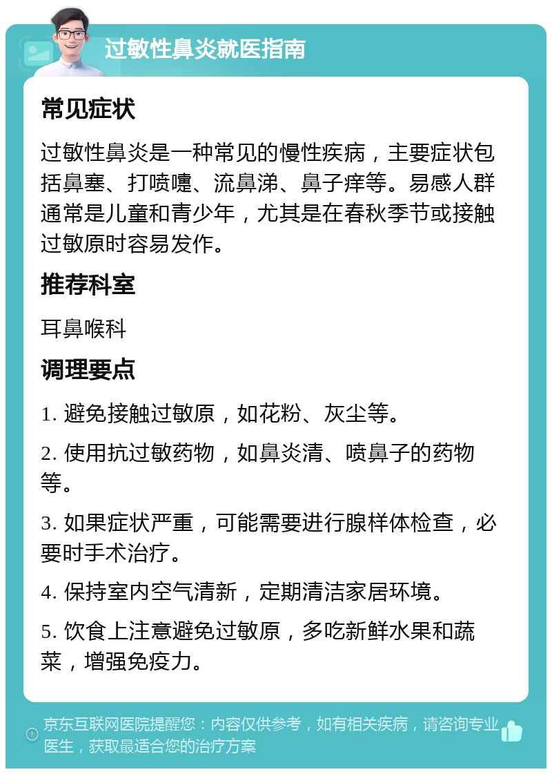 过敏性鼻炎就医指南 常见症状 过敏性鼻炎是一种常见的慢性疾病，主要症状包括鼻塞、打喷嚏、流鼻涕、鼻子痒等。易感人群通常是儿童和青少年，尤其是在春秋季节或接触过敏原时容易发作。 推荐科室 耳鼻喉科 调理要点 1. 避免接触过敏原，如花粉、灰尘等。 2. 使用抗过敏药物，如鼻炎清、喷鼻子的药物等。 3. 如果症状严重，可能需要进行腺样体检查，必要时手术治疗。 4. 保持室内空气清新，定期清洁家居环境。 5. 饮食上注意避免过敏原，多吃新鲜水果和蔬菜，增强免疫力。