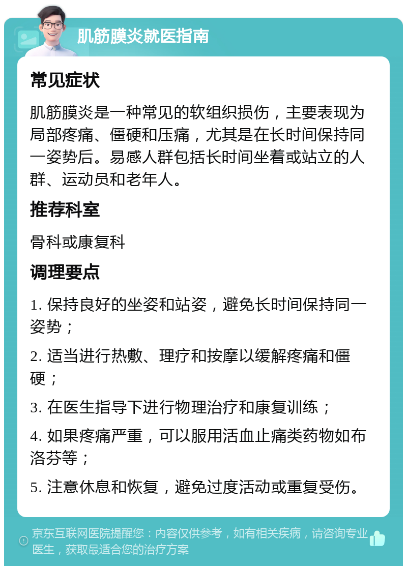 肌筋膜炎就医指南 常见症状 肌筋膜炎是一种常见的软组织损伤，主要表现为局部疼痛、僵硬和压痛，尤其是在长时间保持同一姿势后。易感人群包括长时间坐着或站立的人群、运动员和老年人。 推荐科室 骨科或康复科 调理要点 1. 保持良好的坐姿和站姿，避免长时间保持同一姿势； 2. 适当进行热敷、理疗和按摩以缓解疼痛和僵硬； 3. 在医生指导下进行物理治疗和康复训练； 4. 如果疼痛严重，可以服用活血止痛类药物如布洛芬等； 5. 注意休息和恢复，避免过度活动或重复受伤。