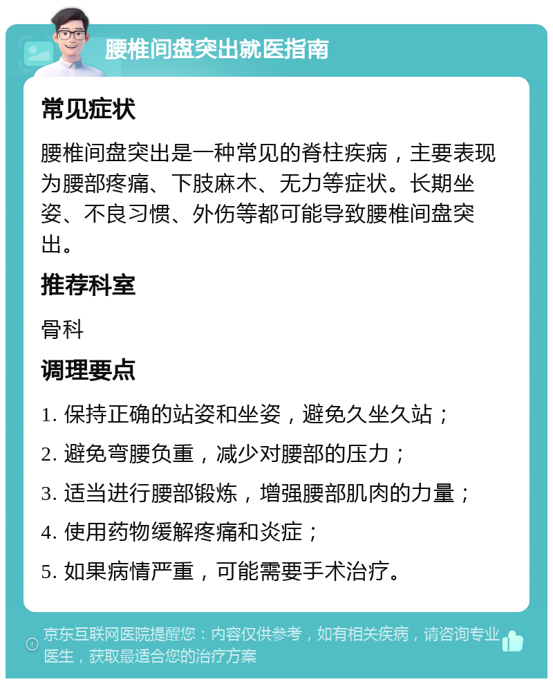 腰椎间盘突出就医指南 常见症状 腰椎间盘突出是一种常见的脊柱疾病，主要表现为腰部疼痛、下肢麻木、无力等症状。长期坐姿、不良习惯、外伤等都可能导致腰椎间盘突出。 推荐科室 骨科 调理要点 1. 保持正确的站姿和坐姿，避免久坐久站； 2. 避免弯腰负重，减少对腰部的压力； 3. 适当进行腰部锻炼，增强腰部肌肉的力量； 4. 使用药物缓解疼痛和炎症； 5. 如果病情严重，可能需要手术治疗。