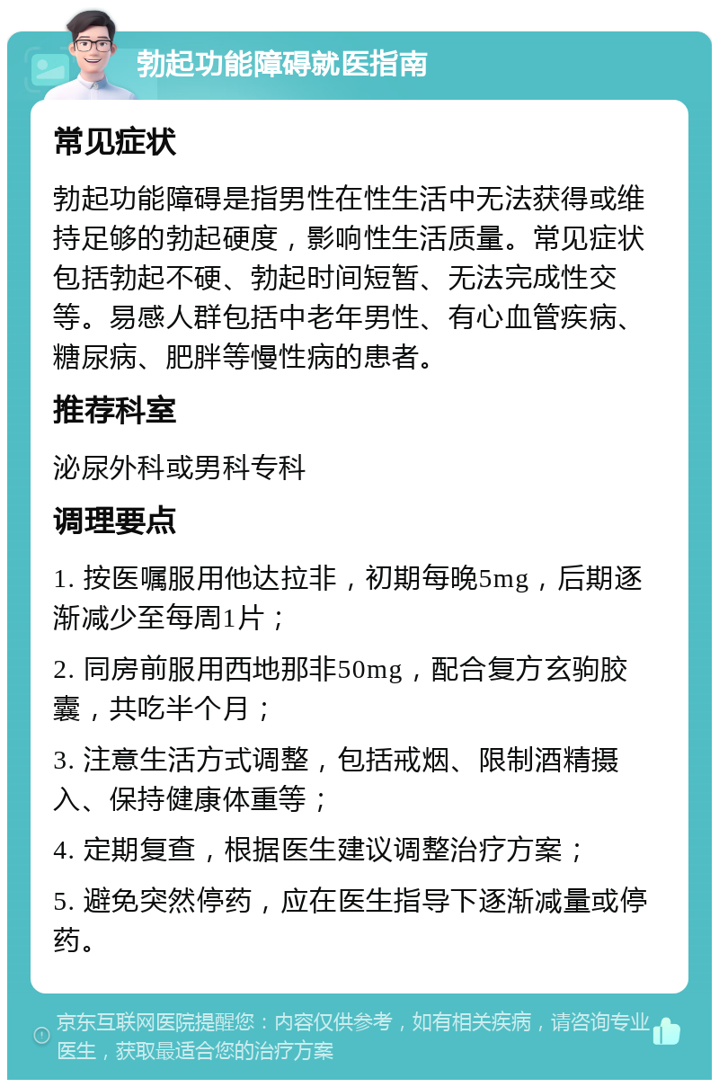 勃起功能障碍就医指南 常见症状 勃起功能障碍是指男性在性生活中无法获得或维持足够的勃起硬度，影响性生活质量。常见症状包括勃起不硬、勃起时间短暂、无法完成性交等。易感人群包括中老年男性、有心血管疾病、糖尿病、肥胖等慢性病的患者。 推荐科室 泌尿外科或男科专科 调理要点 1. 按医嘱服用他达拉非，初期每晚5mg，后期逐渐减少至每周1片； 2. 同房前服用西地那非50mg，配合复方玄驹胶囊，共吃半个月； 3. 注意生活方式调整，包括戒烟、限制酒精摄入、保持健康体重等； 4. 定期复查，根据医生建议调整治疗方案； 5. 避免突然停药，应在医生指导下逐渐减量或停药。