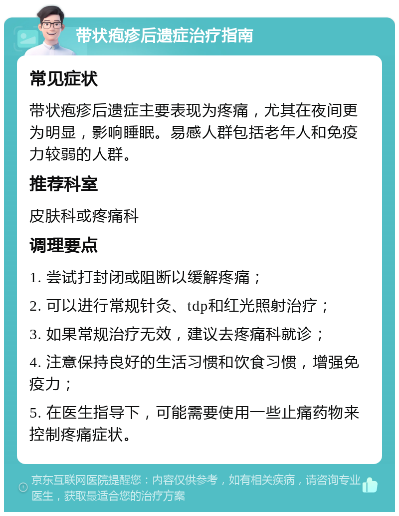 带状疱疹后遗症治疗指南 常见症状 带状疱疹后遗症主要表现为疼痛，尤其在夜间更为明显，影响睡眠。易感人群包括老年人和免疫力较弱的人群。 推荐科室 皮肤科或疼痛科 调理要点 1. 尝试打封闭或阻断以缓解疼痛； 2. 可以进行常规针灸、tdp和红光照射治疗； 3. 如果常规治疗无效，建议去疼痛科就诊； 4. 注意保持良好的生活习惯和饮食习惯，增强免疫力； 5. 在医生指导下，可能需要使用一些止痛药物来控制疼痛症状。