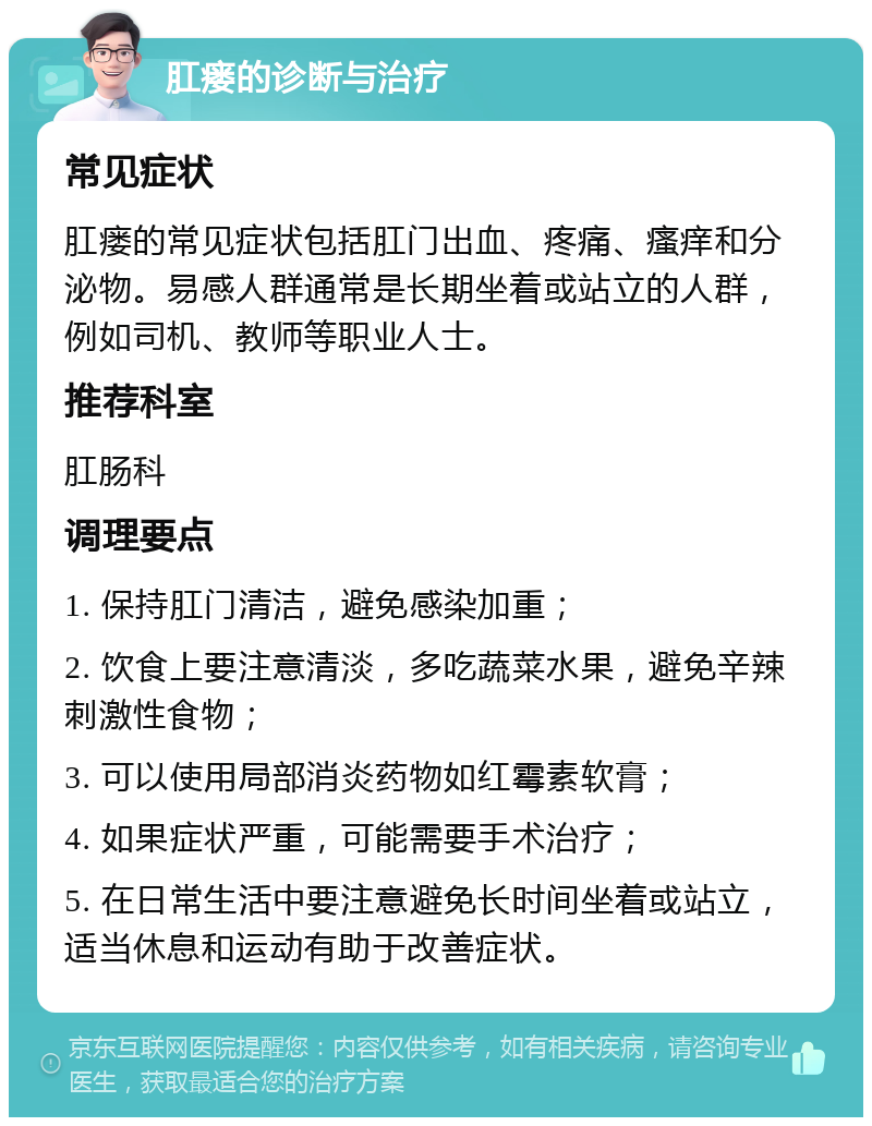 肛瘘的诊断与治疗 常见症状 肛瘘的常见症状包括肛门出血、疼痛、瘙痒和分泌物。易感人群通常是长期坐着或站立的人群，例如司机、教师等职业人士。 推荐科室 肛肠科 调理要点 1. 保持肛门清洁，避免感染加重； 2. 饮食上要注意清淡，多吃蔬菜水果，避免辛辣刺激性食物； 3. 可以使用局部消炎药物如红霉素软膏； 4. 如果症状严重，可能需要手术治疗； 5. 在日常生活中要注意避免长时间坐着或站立，适当休息和运动有助于改善症状。