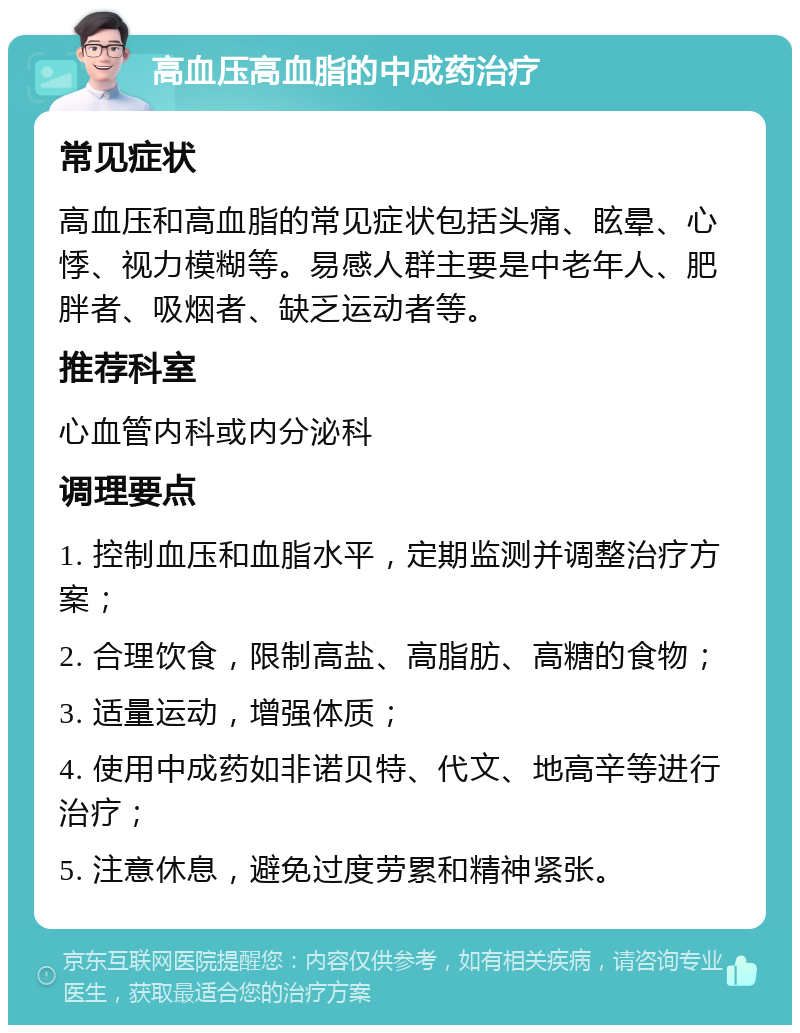 高血压高血脂的中成药治疗 常见症状 高血压和高血脂的常见症状包括头痛、眩晕、心悸、视力模糊等。易感人群主要是中老年人、肥胖者、吸烟者、缺乏运动者等。 推荐科室 心血管内科或内分泌科 调理要点 1. 控制血压和血脂水平，定期监测并调整治疗方案； 2. 合理饮食，限制高盐、高脂肪、高糖的食物； 3. 适量运动，增强体质； 4. 使用中成药如非诺贝特、代文、地高辛等进行治疗； 5. 注意休息，避免过度劳累和精神紧张。