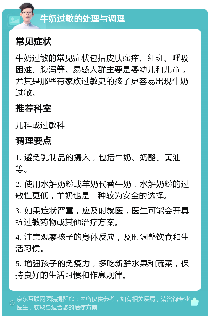 牛奶过敏的处理与调理 常见症状 牛奶过敏的常见症状包括皮肤瘙痒、红斑、呼吸困难、腹泻等。易感人群主要是婴幼儿和儿童，尤其是那些有家族过敏史的孩子更容易出现牛奶过敏。 推荐科室 儿科或过敏科 调理要点 1. 避免乳制品的摄入，包括牛奶、奶酪、黄油等。 2. 使用水解奶粉或羊奶代替牛奶，水解奶粉的过敏性更低，羊奶也是一种较为安全的选择。 3. 如果症状严重，应及时就医，医生可能会开具抗过敏药物或其他治疗方案。 4. 注意观察孩子的身体反应，及时调整饮食和生活习惯。 5. 增强孩子的免疫力，多吃新鲜水果和蔬菜，保持良好的生活习惯和作息规律。