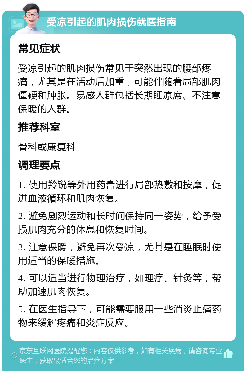 受凉引起的肌肉损伤就医指南 常见症状 受凉引起的肌肉损伤常见于突然出现的腰部疼痛，尤其是在活动后加重，可能伴随着局部肌肉僵硬和肿胀。易感人群包括长期睡凉席、不注意保暖的人群。 推荐科室 骨科或康复科 调理要点 1. 使用羚锐等外用药膏进行局部热敷和按摩，促进血液循环和肌肉恢复。 2. 避免剧烈运动和长时间保持同一姿势，给予受损肌肉充分的休息和恢复时间。 3. 注意保暖，避免再次受凉，尤其是在睡眠时使用适当的保暖措施。 4. 可以适当进行物理治疗，如理疗、针灸等，帮助加速肌肉恢复。 5. 在医生指导下，可能需要服用一些消炎止痛药物来缓解疼痛和炎症反应。