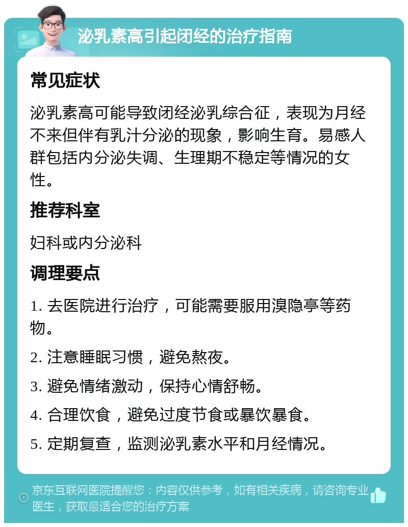 泌乳素高引起闭经的治疗指南 常见症状 泌乳素高可能导致闭经泌乳综合征，表现为月经不来但伴有乳汁分泌的现象，影响生育。易感人群包括内分泌失调、生理期不稳定等情况的女性。 推荐科室 妇科或内分泌科 调理要点 1. 去医院进行治疗，可能需要服用溴隐亭等药物。 2. 注意睡眠习惯，避免熬夜。 3. 避免情绪激动，保持心情舒畅。 4. 合理饮食，避免过度节食或暴饮暴食。 5. 定期复查，监测泌乳素水平和月经情况。