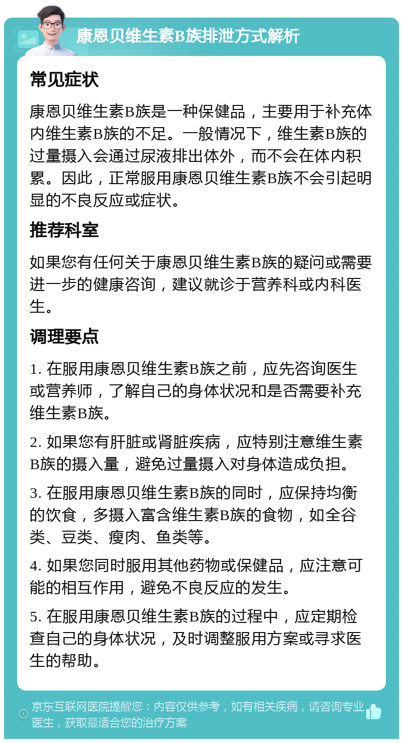 康恩贝维生素B族排泄方式解析 常见症状 康恩贝维生素B族是一种保健品，主要用于补充体内维生素B族的不足。一般情况下，维生素B族的过量摄入会通过尿液排出体外，而不会在体内积累。因此，正常服用康恩贝维生素B族不会引起明显的不良反应或症状。 推荐科室 如果您有任何关于康恩贝维生素B族的疑问或需要进一步的健康咨询，建议就诊于营养科或内科医生。 调理要点 1. 在服用康恩贝维生素B族之前，应先咨询医生或营养师，了解自己的身体状况和是否需要补充维生素B族。 2. 如果您有肝脏或肾脏疾病，应特别注意维生素B族的摄入量，避免过量摄入对身体造成负担。 3. 在服用康恩贝维生素B族的同时，应保持均衡的饮食，多摄入富含维生素B族的食物，如全谷类、豆类、瘦肉、鱼类等。 4. 如果您同时服用其他药物或保健品，应注意可能的相互作用，避免不良反应的发生。 5. 在服用康恩贝维生素B族的过程中，应定期检查自己的身体状况，及时调整服用方案或寻求医生的帮助。