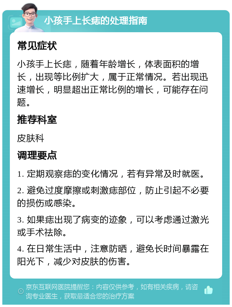 小孩手上长痣的处理指南 常见症状 小孩手上长痣，随着年龄增长，体表面积的增长，出现等比例扩大，属于正常情况。若出现迅速增长，明显超出正常比例的增长，可能存在问题。 推荐科室 皮肤科 调理要点 1. 定期观察痣的变化情况，若有异常及时就医。 2. 避免过度摩擦或刺激痣部位，防止引起不必要的损伤或感染。 3. 如果痣出现了病变的迹象，可以考虑通过激光或手术祛除。 4. 在日常生活中，注意防晒，避免长时间暴露在阳光下，减少对皮肤的伤害。