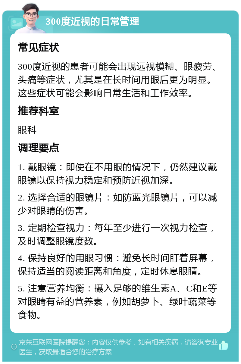 300度近视的日常管理 常见症状 300度近视的患者可能会出现远视模糊、眼疲劳、头痛等症状，尤其是在长时间用眼后更为明显。这些症状可能会影响日常生活和工作效率。 推荐科室 眼科 调理要点 1. 戴眼镜：即使在不用眼的情况下，仍然建议戴眼镜以保持视力稳定和预防近视加深。 2. 选择合适的眼镜片：如防蓝光眼镜片，可以减少对眼睛的伤害。 3. 定期检查视力：每年至少进行一次视力检查，及时调整眼镜度数。 4. 保持良好的用眼习惯：避免长时间盯着屏幕，保持适当的阅读距离和角度，定时休息眼睛。 5. 注意营养均衡：摄入足够的维生素A、C和E等对眼睛有益的营养素，例如胡萝卜、绿叶蔬菜等食物。