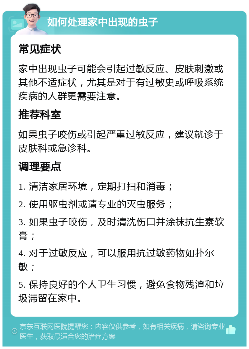 如何处理家中出现的虫子 常见症状 家中出现虫子可能会引起过敏反应、皮肤刺激或其他不适症状，尤其是对于有过敏史或呼吸系统疾病的人群更需要注意。 推荐科室 如果虫子咬伤或引起严重过敏反应，建议就诊于皮肤科或急诊科。 调理要点 1. 清洁家居环境，定期打扫和消毒； 2. 使用驱虫剂或请专业的灭虫服务； 3. 如果虫子咬伤，及时清洗伤口并涂抹抗生素软膏； 4. 对于过敏反应，可以服用抗过敏药物如扑尔敏； 5. 保持良好的个人卫生习惯，避免食物残渣和垃圾滞留在家中。