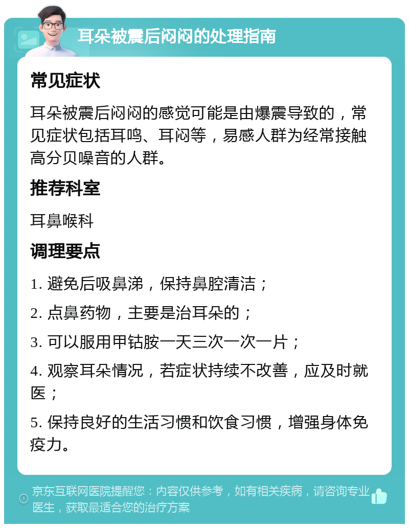 耳朵被震后闷闷的处理指南 常见症状 耳朵被震后闷闷的感觉可能是由爆震导致的，常见症状包括耳鸣、耳闷等，易感人群为经常接触高分贝噪音的人群。 推荐科室 耳鼻喉科 调理要点 1. 避免后吸鼻涕，保持鼻腔清洁； 2. 点鼻药物，主要是治耳朵的； 3. 可以服用甲钴胺一天三次一次一片； 4. 观察耳朵情况，若症状持续不改善，应及时就医； 5. 保持良好的生活习惯和饮食习惯，增强身体免疫力。