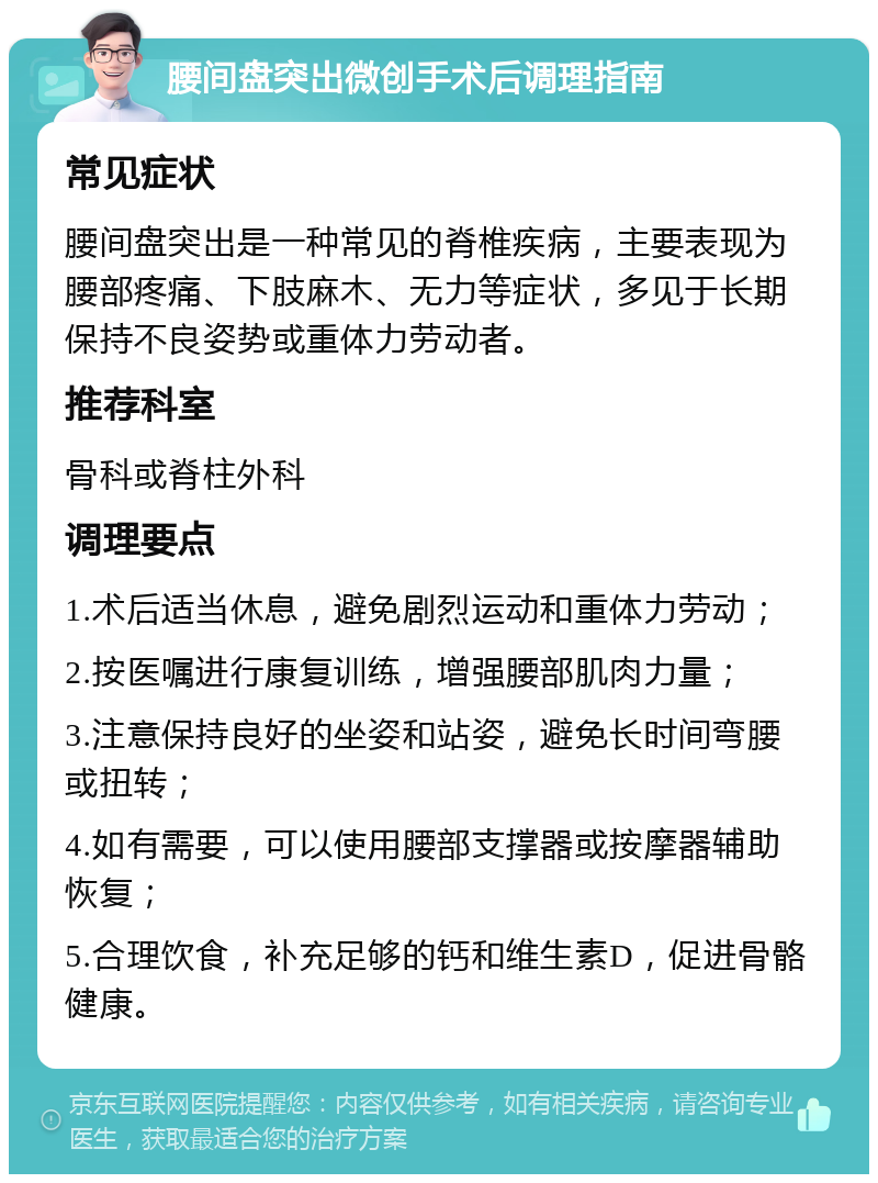 腰间盘突出微创手术后调理指南 常见症状 腰间盘突出是一种常见的脊椎疾病，主要表现为腰部疼痛、下肢麻木、无力等症状，多见于长期保持不良姿势或重体力劳动者。 推荐科室 骨科或脊柱外科 调理要点 1.术后适当休息，避免剧烈运动和重体力劳动； 2.按医嘱进行康复训练，增强腰部肌肉力量； 3.注意保持良好的坐姿和站姿，避免长时间弯腰或扭转； 4.如有需要，可以使用腰部支撑器或按摩器辅助恢复； 5.合理饮食，补充足够的钙和维生素D，促进骨骼健康。