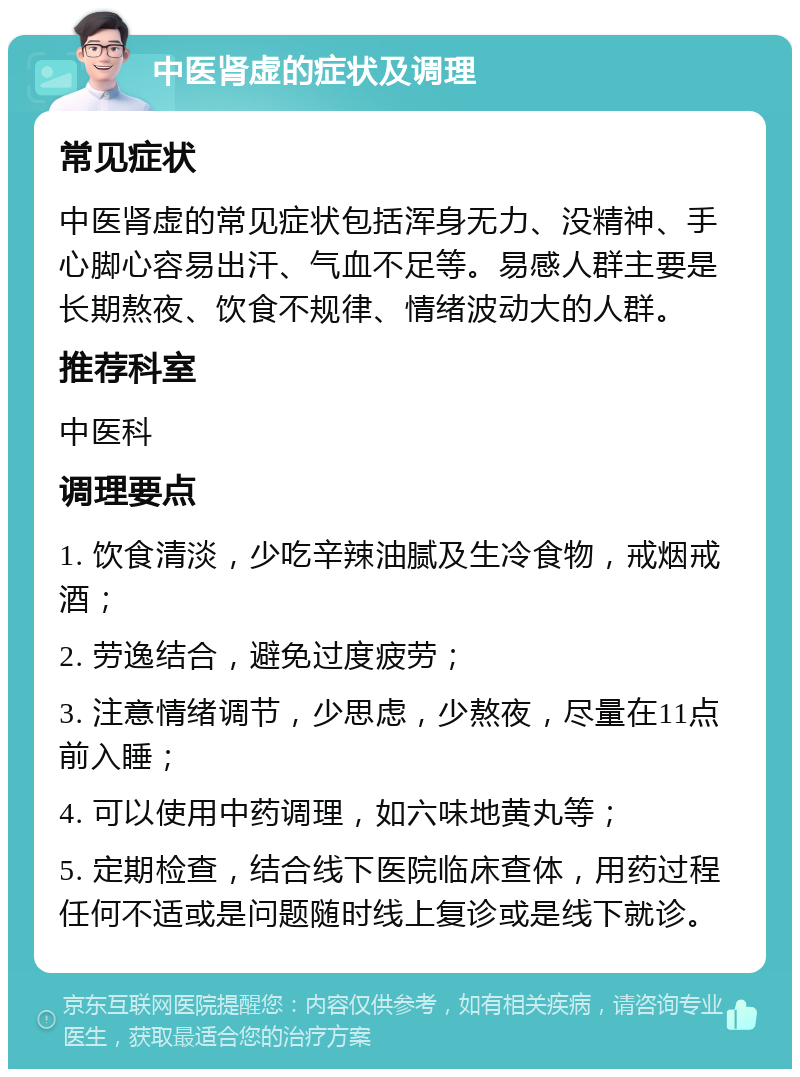 中医肾虚的症状及调理 常见症状 中医肾虚的常见症状包括浑身无力、没精神、手心脚心容易出汗、气血不足等。易感人群主要是长期熬夜、饮食不规律、情绪波动大的人群。 推荐科室 中医科 调理要点 1. 饮食清淡，少吃辛辣油腻及生冷食物，戒烟戒酒； 2. 劳逸结合，避免过度疲劳； 3. 注意情绪调节，少思虑，少熬夜，尽量在11点前入睡； 4. 可以使用中药调理，如六味地黄丸等； 5. 定期检查，结合线下医院临床查体，用药过程任何不适或是问题随时线上复诊或是线下就诊。