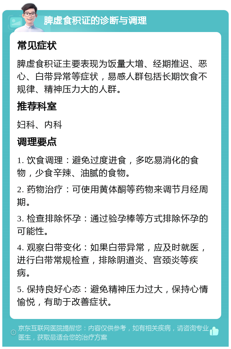 脾虚食积证的诊断与调理 常见症状 脾虚食积证主要表现为饭量大增、经期推迟、恶心、白带异常等症状，易感人群包括长期饮食不规律、精神压力大的人群。 推荐科室 妇科、内科 调理要点 1. 饮食调理：避免过度进食，多吃易消化的食物，少食辛辣、油腻的食物。 2. 药物治疗：可使用黄体酮等药物来调节月经周期。 3. 检查排除怀孕：通过验孕棒等方式排除怀孕的可能性。 4. 观察白带变化：如果白带异常，应及时就医，进行白带常规检查，排除阴道炎、宫颈炎等疾病。 5. 保持良好心态：避免精神压力过大，保持心情愉悦，有助于改善症状。