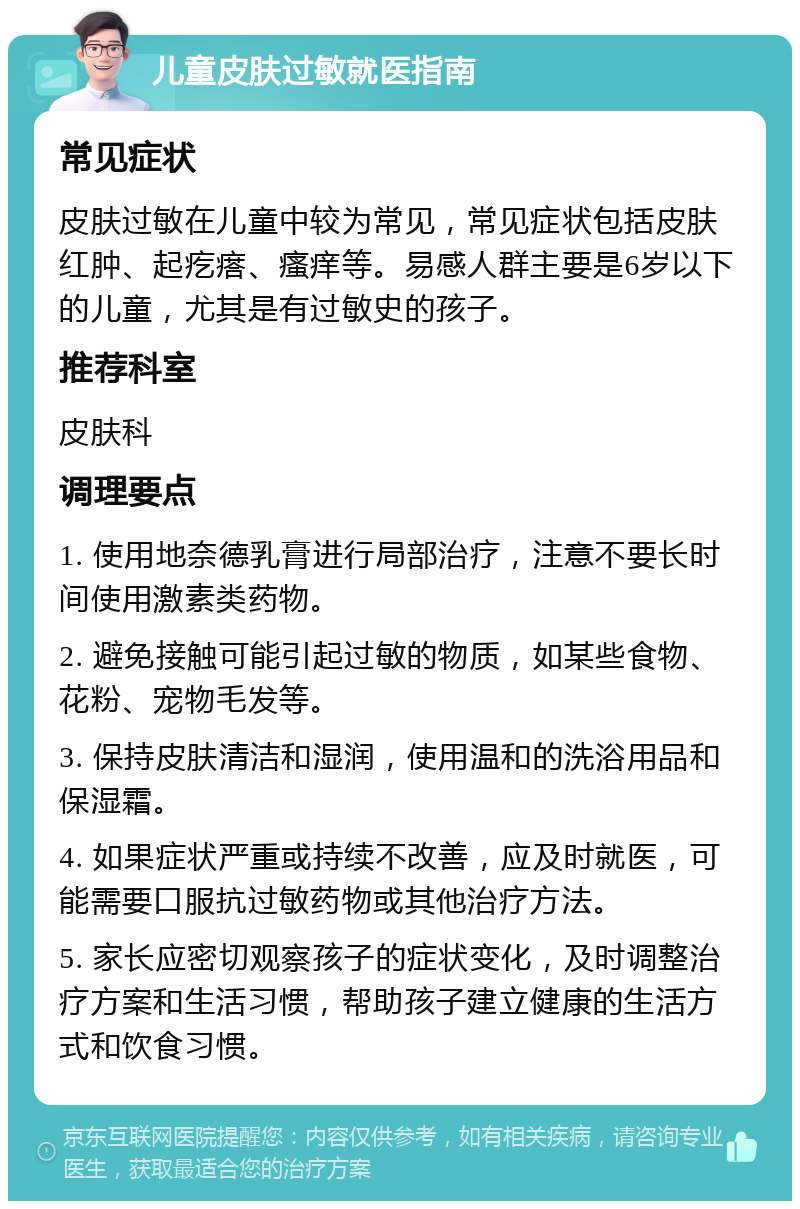 儿童皮肤过敏就医指南 常见症状 皮肤过敏在儿童中较为常见，常见症状包括皮肤红肿、起疙瘩、瘙痒等。易感人群主要是6岁以下的儿童，尤其是有过敏史的孩子。 推荐科室 皮肤科 调理要点 1. 使用地奈德乳膏进行局部治疗，注意不要长时间使用激素类药物。 2. 避免接触可能引起过敏的物质，如某些食物、花粉、宠物毛发等。 3. 保持皮肤清洁和湿润，使用温和的洗浴用品和保湿霜。 4. 如果症状严重或持续不改善，应及时就医，可能需要口服抗过敏药物或其他治疗方法。 5. 家长应密切观察孩子的症状变化，及时调整治疗方案和生活习惯，帮助孩子建立健康的生活方式和饮食习惯。