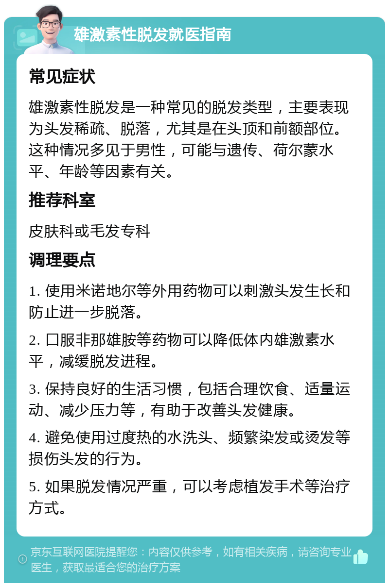 雄激素性脱发就医指南 常见症状 雄激素性脱发是一种常见的脱发类型，主要表现为头发稀疏、脱落，尤其是在头顶和前额部位。这种情况多见于男性，可能与遗传、荷尔蒙水平、年龄等因素有关。 推荐科室 皮肤科或毛发专科 调理要点 1. 使用米诺地尔等外用药物可以刺激头发生长和防止进一步脱落。 2. 口服非那雄胺等药物可以降低体内雄激素水平，减缓脱发进程。 3. 保持良好的生活习惯，包括合理饮食、适量运动、减少压力等，有助于改善头发健康。 4. 避免使用过度热的水洗头、频繁染发或烫发等损伤头发的行为。 5. 如果脱发情况严重，可以考虑植发手术等治疗方式。