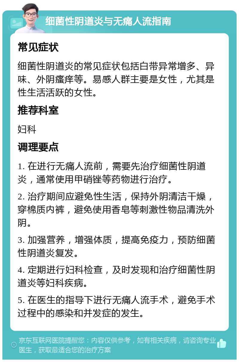 细菌性阴道炎与无痛人流指南 常见症状 细菌性阴道炎的常见症状包括白带异常增多、异味、外阴瘙痒等。易感人群主要是女性，尤其是性生活活跃的女性。 推荐科室 妇科 调理要点 1. 在进行无痛人流前，需要先治疗细菌性阴道炎，通常使用甲硝锉等药物进行治疗。 2. 治疗期间应避免性生活，保持外阴清洁干燥，穿棉质内裤，避免使用香皂等刺激性物品清洗外阴。 3. 加强营养，增强体质，提高免疫力，预防细菌性阴道炎复发。 4. 定期进行妇科检查，及时发现和治疗细菌性阴道炎等妇科疾病。 5. 在医生的指导下进行无痛人流手术，避免手术过程中的感染和并发症的发生。