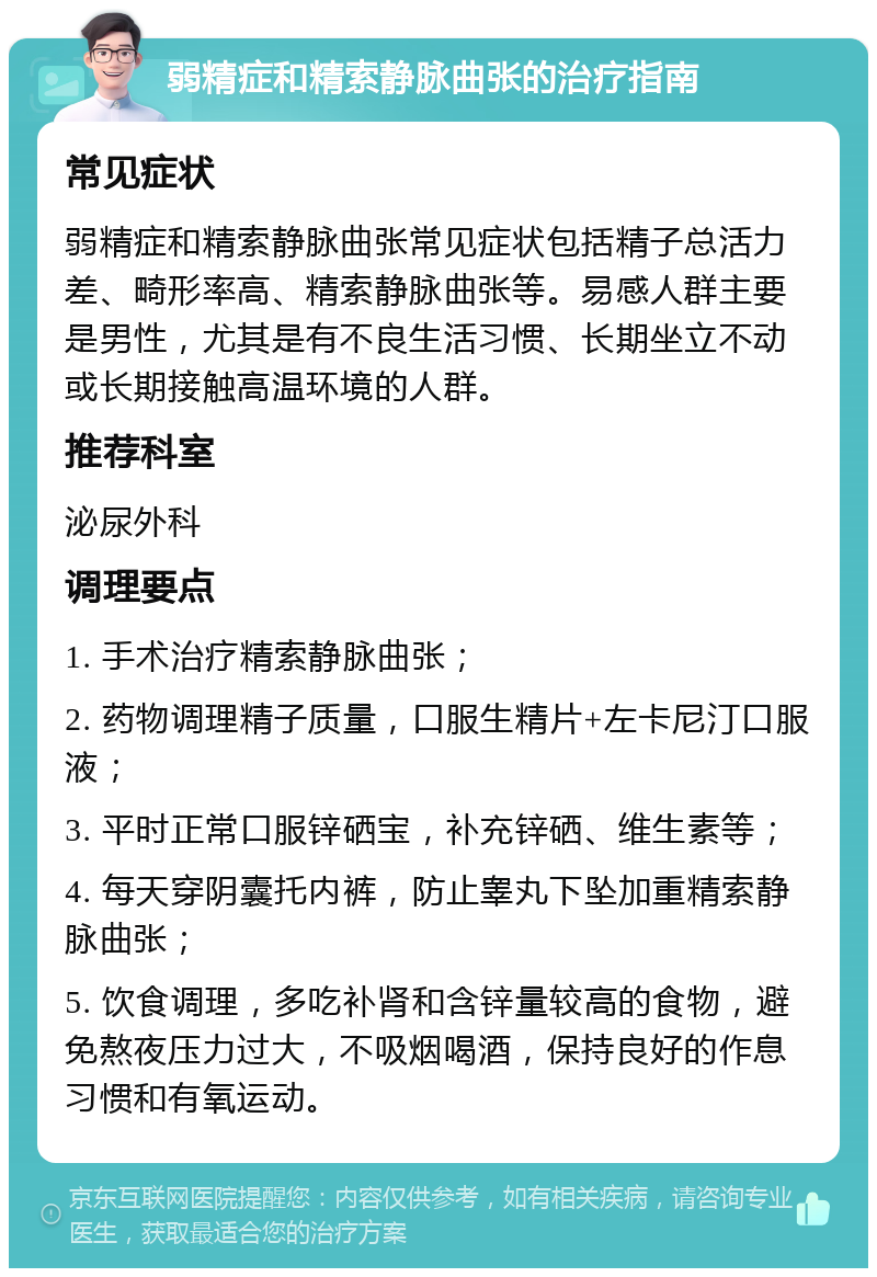 弱精症和精索静脉曲张的治疗指南 常见症状 弱精症和精索静脉曲张常见症状包括精子总活力差、畸形率高、精索静脉曲张等。易感人群主要是男性，尤其是有不良生活习惯、长期坐立不动或长期接触高温环境的人群。 推荐科室 泌尿外科 调理要点 1. 手术治疗精索静脉曲张； 2. 药物调理精子质量，口服生精片+左卡尼汀口服液； 3. 平时正常口服锌硒宝，补充锌硒、维生素等； 4. 每天穿阴囊托内裤，防止睾丸下坠加重精索静脉曲张； 5. 饮食调理，多吃补肾和含锌量较高的食物，避免熬夜压力过大，不吸烟喝酒，保持良好的作息习惯和有氧运动。