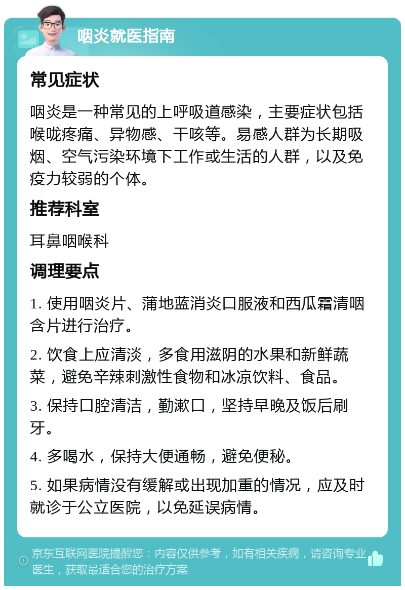 咽炎就医指南 常见症状 咽炎是一种常见的上呼吸道感染，主要症状包括喉咙疼痛、异物感、干咳等。易感人群为长期吸烟、空气污染环境下工作或生活的人群，以及免疫力较弱的个体。 推荐科室 耳鼻咽喉科 调理要点 1. 使用咽炎片、蒲地蓝消炎口服液和西瓜霜清咽含片进行治疗。 2. 饮食上应清淡，多食用滋阴的水果和新鲜蔬菜，避免辛辣刺激性食物和冰凉饮料、食品。 3. 保持口腔清洁，勤漱口，坚持早晚及饭后刷牙。 4. 多喝水，保持大便通畅，避免便秘。 5. 如果病情没有缓解或出现加重的情况，应及时就诊于公立医院，以免延误病情。