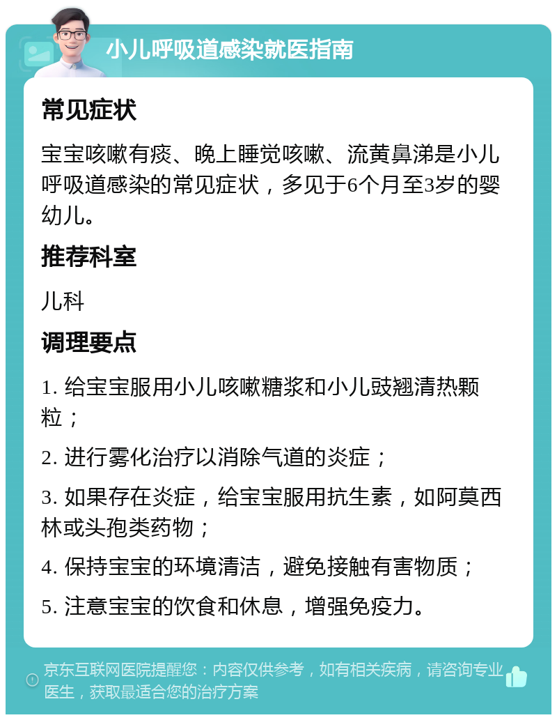 小儿呼吸道感染就医指南 常见症状 宝宝咳嗽有痰、晚上睡觉咳嗽、流黄鼻涕是小儿呼吸道感染的常见症状，多见于6个月至3岁的婴幼儿。 推荐科室 儿科 调理要点 1. 给宝宝服用小儿咳嗽糖浆和小儿豉翘清热颗粒； 2. 进行雾化治疗以消除气道的炎症； 3. 如果存在炎症，给宝宝服用抗生素，如阿莫西林或头孢类药物； 4. 保持宝宝的环境清洁，避免接触有害物质； 5. 注意宝宝的饮食和休息，增强免疫力。