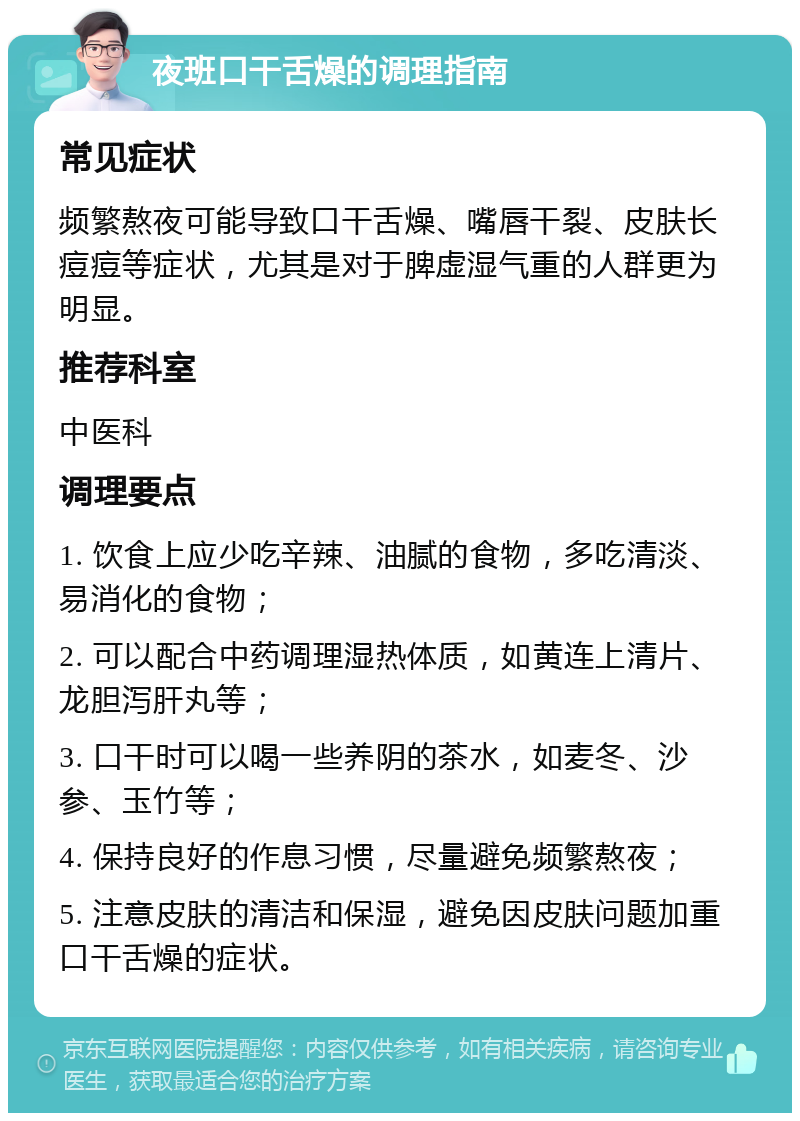 夜班口干舌燥的调理指南 常见症状 频繁熬夜可能导致口干舌燥、嘴唇干裂、皮肤长痘痘等症状，尤其是对于脾虚湿气重的人群更为明显。 推荐科室 中医科 调理要点 1. 饮食上应少吃辛辣、油腻的食物，多吃清淡、易消化的食物； 2. 可以配合中药调理湿热体质，如黄连上清片、龙胆泻肝丸等； 3. 口干时可以喝一些养阴的茶水，如麦冬、沙参、玉竹等； 4. 保持良好的作息习惯，尽量避免频繁熬夜； 5. 注意皮肤的清洁和保湿，避免因皮肤问题加重口干舌燥的症状。