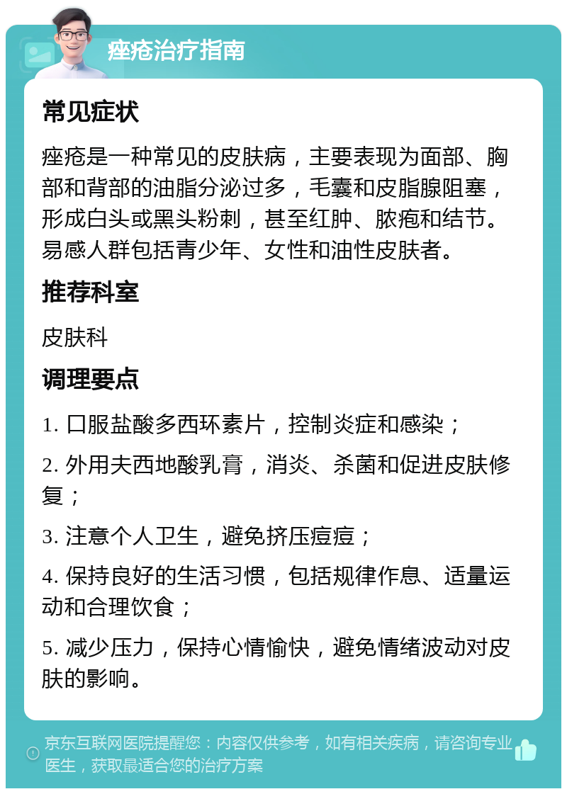 痤疮治疗指南 常见症状 痤疮是一种常见的皮肤病，主要表现为面部、胸部和背部的油脂分泌过多，毛囊和皮脂腺阻塞，形成白头或黑头粉刺，甚至红肿、脓疱和结节。易感人群包括青少年、女性和油性皮肤者。 推荐科室 皮肤科 调理要点 1. 口服盐酸多西环素片，控制炎症和感染； 2. 外用夫西地酸乳膏，消炎、杀菌和促进皮肤修复； 3. 注意个人卫生，避免挤压痘痘； 4. 保持良好的生活习惯，包括规律作息、适量运动和合理饮食； 5. 减少压力，保持心情愉快，避免情绪波动对皮肤的影响。