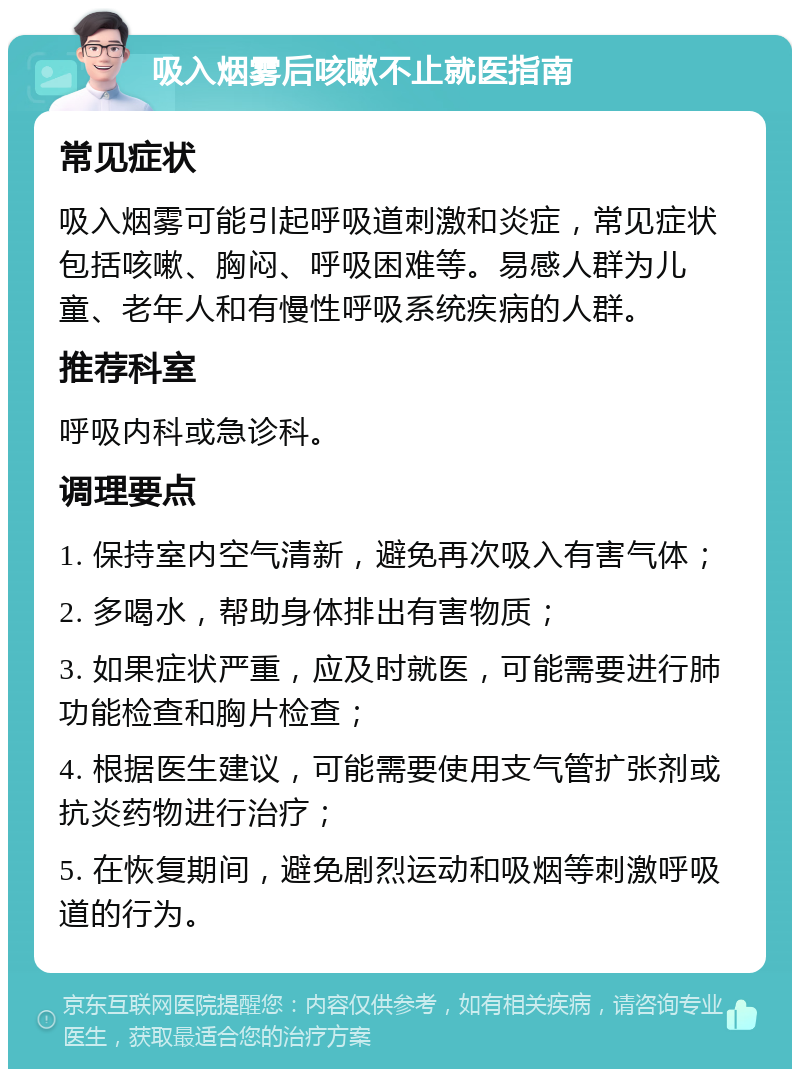 吸入烟雾后咳嗽不止就医指南 常见症状 吸入烟雾可能引起呼吸道刺激和炎症，常见症状包括咳嗽、胸闷、呼吸困难等。易感人群为儿童、老年人和有慢性呼吸系统疾病的人群。 推荐科室 呼吸内科或急诊科。 调理要点 1. 保持室内空气清新，避免再次吸入有害气体； 2. 多喝水，帮助身体排出有害物质； 3. 如果症状严重，应及时就医，可能需要进行肺功能检查和胸片检查； 4. 根据医生建议，可能需要使用支气管扩张剂或抗炎药物进行治疗； 5. 在恢复期间，避免剧烈运动和吸烟等刺激呼吸道的行为。