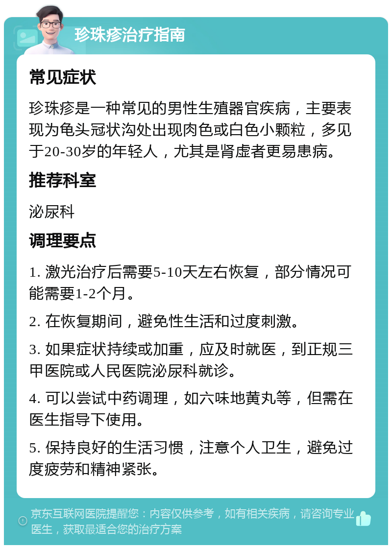 珍珠疹治疗指南 常见症状 珍珠疹是一种常见的男性生殖器官疾病，主要表现为龟头冠状沟处出现肉色或白色小颗粒，多见于20-30岁的年轻人，尤其是肾虚者更易患病。 推荐科室 泌尿科 调理要点 1. 激光治疗后需要5-10天左右恢复，部分情况可能需要1-2个月。 2. 在恢复期间，避免性生活和过度刺激。 3. 如果症状持续或加重，应及时就医，到正规三甲医院或人民医院泌尿科就诊。 4. 可以尝试中药调理，如六味地黄丸等，但需在医生指导下使用。 5. 保持良好的生活习惯，注意个人卫生，避免过度疲劳和精神紧张。