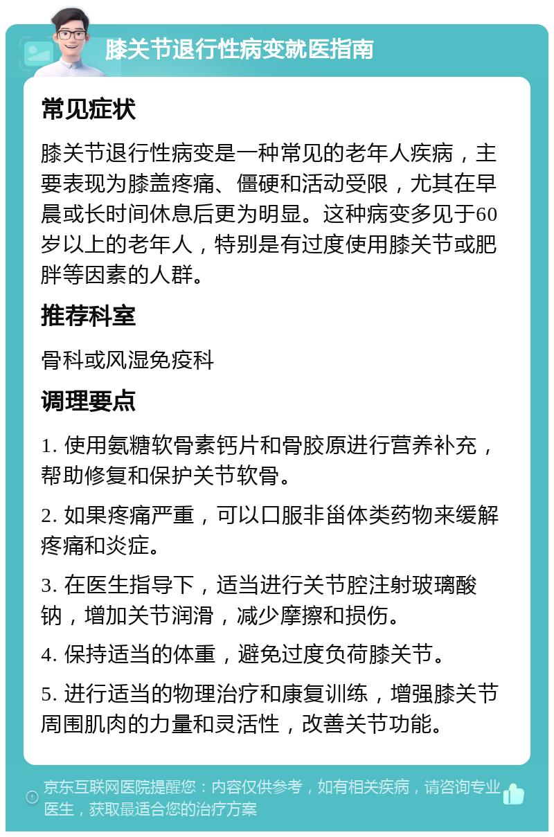 膝关节退行性病变就医指南 常见症状 膝关节退行性病变是一种常见的老年人疾病，主要表现为膝盖疼痛、僵硬和活动受限，尤其在早晨或长时间休息后更为明显。这种病变多见于60岁以上的老年人，特别是有过度使用膝关节或肥胖等因素的人群。 推荐科室 骨科或风湿免疫科 调理要点 1. 使用氨糖软骨素钙片和骨胶原进行营养补充，帮助修复和保护关节软骨。 2. 如果疼痛严重，可以口服非甾体类药物来缓解疼痛和炎症。 3. 在医生指导下，适当进行关节腔注射玻璃酸钠，增加关节润滑，减少摩擦和损伤。 4. 保持适当的体重，避免过度负荷膝关节。 5. 进行适当的物理治疗和康复训练，增强膝关节周围肌肉的力量和灵活性，改善关节功能。