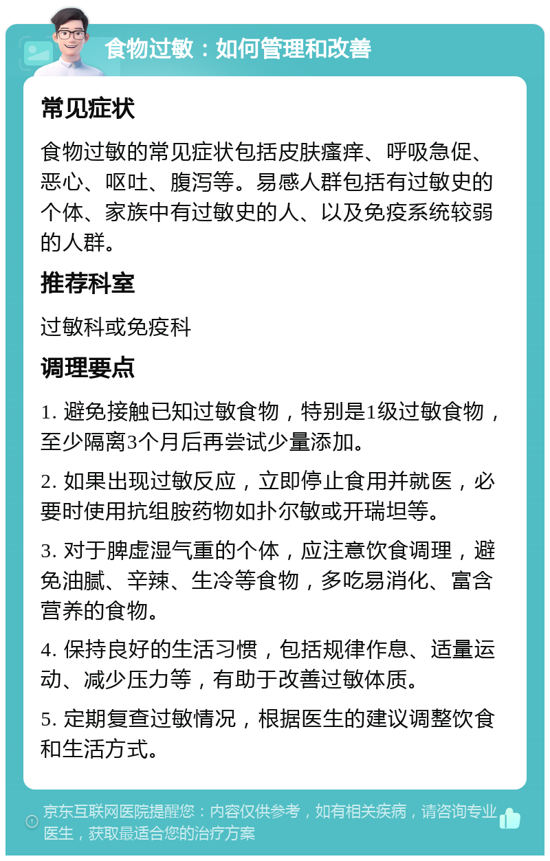 食物过敏：如何管理和改善 常见症状 食物过敏的常见症状包括皮肤瘙痒、呼吸急促、恶心、呕吐、腹泻等。易感人群包括有过敏史的个体、家族中有过敏史的人、以及免疫系统较弱的人群。 推荐科室 过敏科或免疫科 调理要点 1. 避免接触已知过敏食物，特别是1级过敏食物，至少隔离3个月后再尝试少量添加。 2. 如果出现过敏反应，立即停止食用并就医，必要时使用抗组胺药物如扑尔敏或开瑞坦等。 3. 对于脾虚湿气重的个体，应注意饮食调理，避免油腻、辛辣、生冷等食物，多吃易消化、富含营养的食物。 4. 保持良好的生活习惯，包括规律作息、适量运动、减少压力等，有助于改善过敏体质。 5. 定期复查过敏情况，根据医生的建议调整饮食和生活方式。