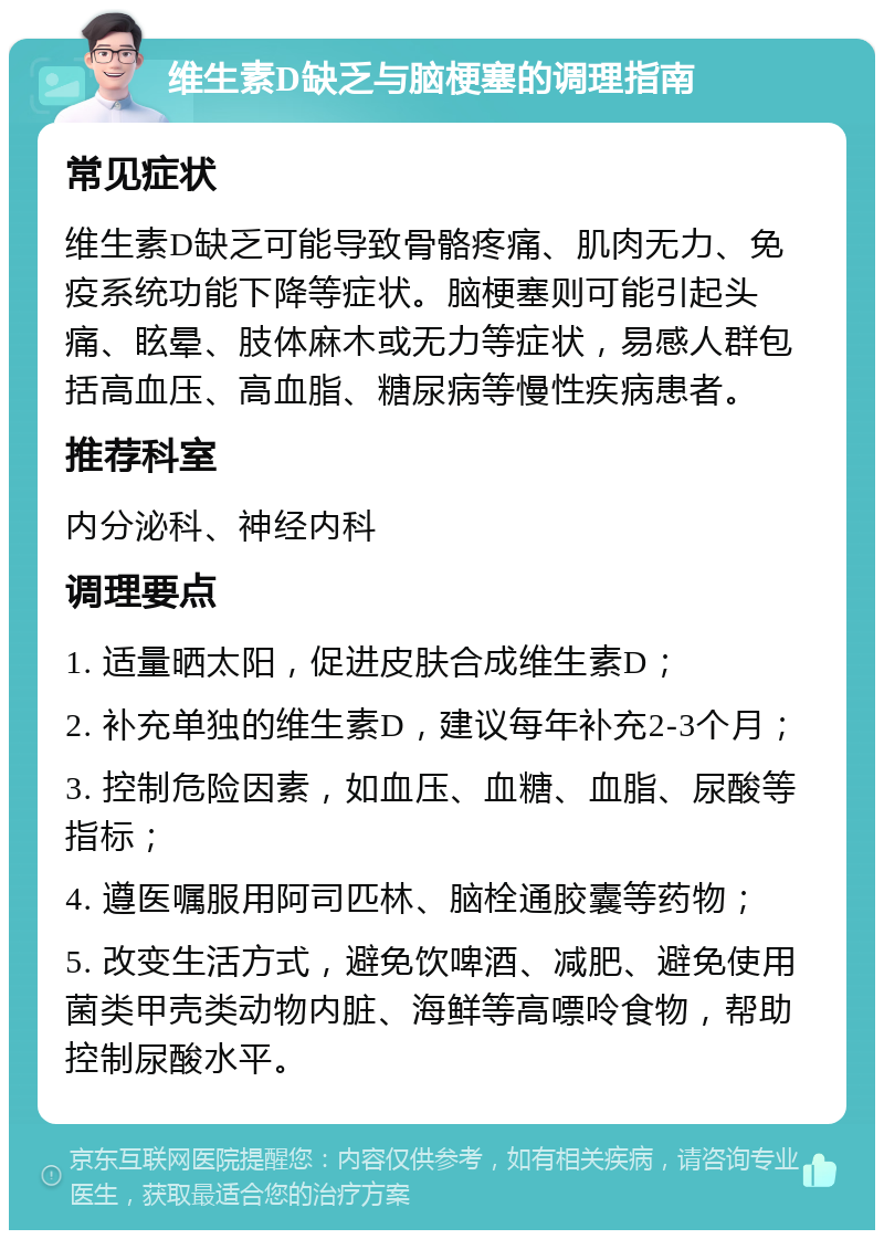 维生素D缺乏与脑梗塞的调理指南 常见症状 维生素D缺乏可能导致骨骼疼痛、肌肉无力、免疫系统功能下降等症状。脑梗塞则可能引起头痛、眩晕、肢体麻木或无力等症状，易感人群包括高血压、高血脂、糖尿病等慢性疾病患者。 推荐科室 内分泌科、神经内科 调理要点 1. 适量晒太阳，促进皮肤合成维生素D； 2. 补充单独的维生素D，建议每年补充2-3个月； 3. 控制危险因素，如血压、血糖、血脂、尿酸等指标； 4. 遵医嘱服用阿司匹林、脑栓通胶囊等药物； 5. 改变生活方式，避免饮啤酒、减肥、避免使用菌类甲壳类动物内脏、海鲜等高嘌呤食物，帮助控制尿酸水平。