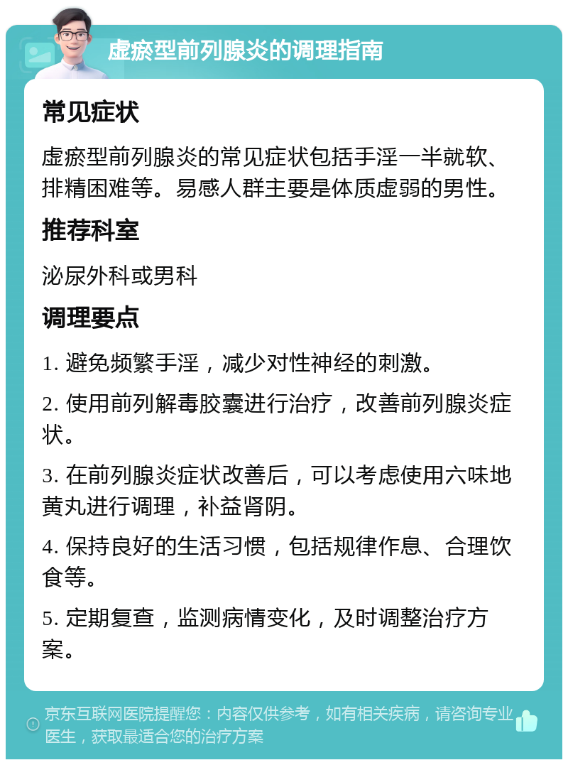 虚瘀型前列腺炎的调理指南 常见症状 虚瘀型前列腺炎的常见症状包括手淫一半就软、排精困难等。易感人群主要是体质虚弱的男性。 推荐科室 泌尿外科或男科 调理要点 1. 避免频繁手淫，减少对性神经的刺激。 2. 使用前列解毒胶囊进行治疗，改善前列腺炎症状。 3. 在前列腺炎症状改善后，可以考虑使用六味地黄丸进行调理，补益肾阴。 4. 保持良好的生活习惯，包括规律作息、合理饮食等。 5. 定期复查，监测病情变化，及时调整治疗方案。