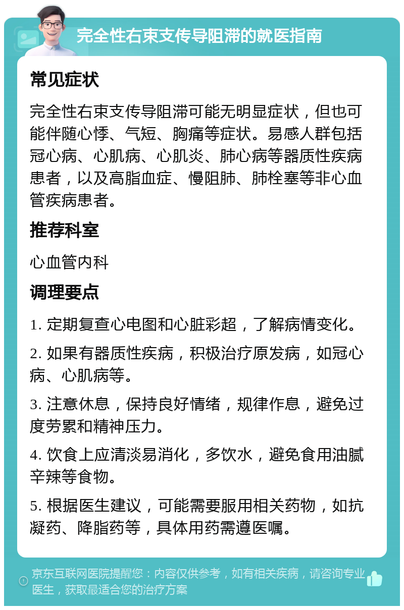 完全性右束支传导阻滞的就医指南 常见症状 完全性右束支传导阻滞可能无明显症状，但也可能伴随心悸、气短、胸痛等症状。易感人群包括冠心病、心肌病、心肌炎、肺心病等器质性疾病患者，以及高脂血症、慢阻肺、肺栓塞等非心血管疾病患者。 推荐科室 心血管内科 调理要点 1. 定期复查心电图和心脏彩超，了解病情变化。 2. 如果有器质性疾病，积极治疗原发病，如冠心病、心肌病等。 3. 注意休息，保持良好情绪，规律作息，避免过度劳累和精神压力。 4. 饮食上应清淡易消化，多饮水，避免食用油腻辛辣等食物。 5. 根据医生建议，可能需要服用相关药物，如抗凝药、降脂药等，具体用药需遵医嘱。