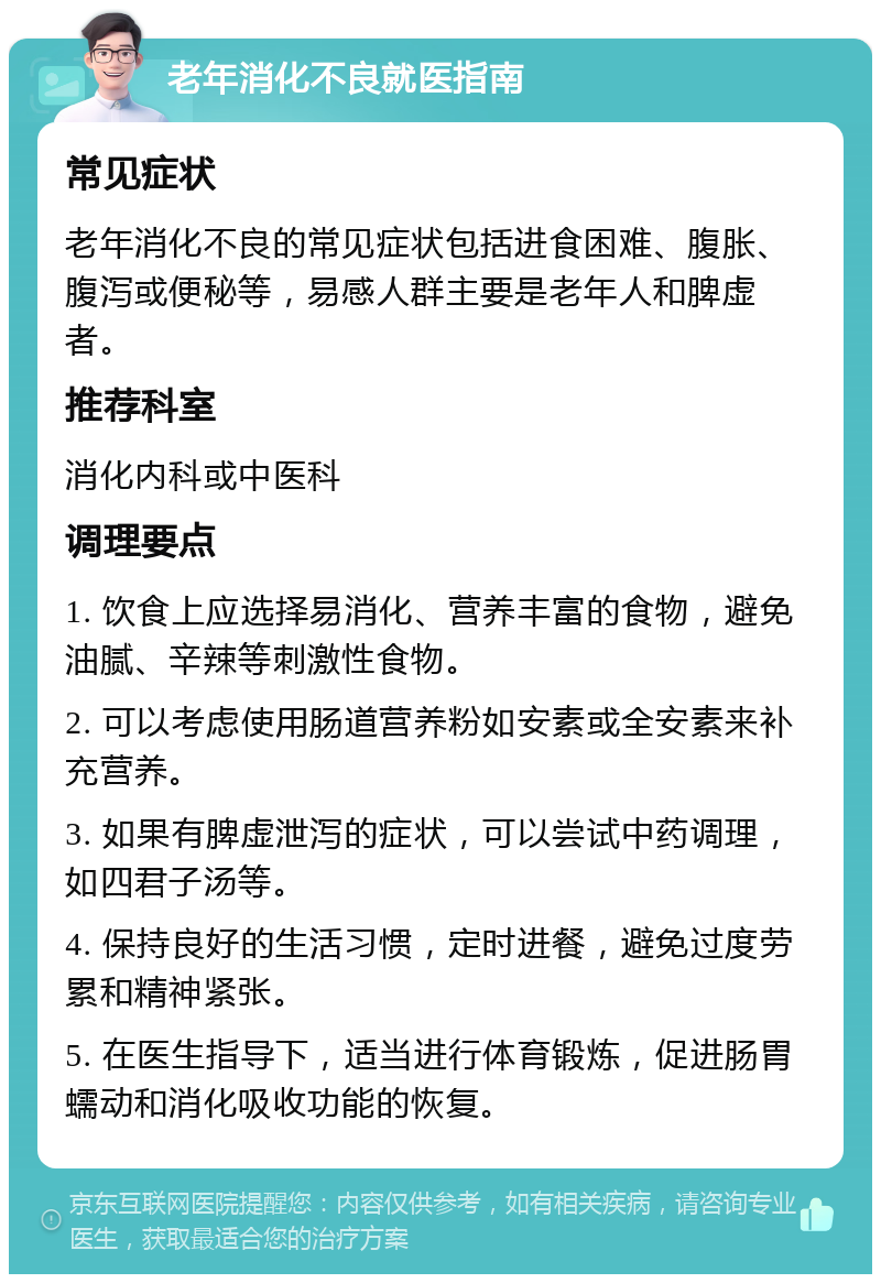 老年消化不良就医指南 常见症状 老年消化不良的常见症状包括进食困难、腹胀、腹泻或便秘等，易感人群主要是老年人和脾虚者。 推荐科室 消化内科或中医科 调理要点 1. 饮食上应选择易消化、营养丰富的食物，避免油腻、辛辣等刺激性食物。 2. 可以考虑使用肠道营养粉如安素或全安素来补充营养。 3. 如果有脾虚泄泻的症状，可以尝试中药调理，如四君子汤等。 4. 保持良好的生活习惯，定时进餐，避免过度劳累和精神紧张。 5. 在医生指导下，适当进行体育锻炼，促进肠胃蠕动和消化吸收功能的恢复。