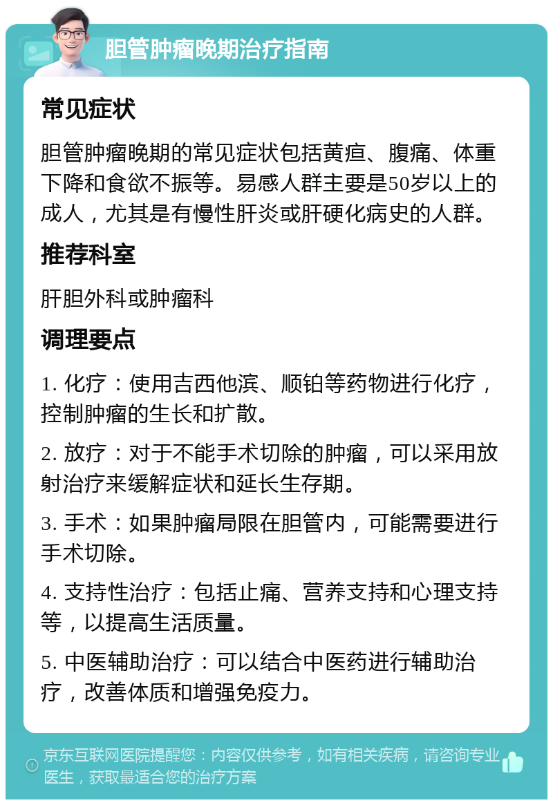 胆管肿瘤晚期治疗指南 常见症状 胆管肿瘤晚期的常见症状包括黄疸、腹痛、体重下降和食欲不振等。易感人群主要是50岁以上的成人，尤其是有慢性肝炎或肝硬化病史的人群。 推荐科室 肝胆外科或肿瘤科 调理要点 1. 化疗：使用吉西他滨、顺铂等药物进行化疗，控制肿瘤的生长和扩散。 2. 放疗：对于不能手术切除的肿瘤，可以采用放射治疗来缓解症状和延长生存期。 3. 手术：如果肿瘤局限在胆管内，可能需要进行手术切除。 4. 支持性治疗：包括止痛、营养支持和心理支持等，以提高生活质量。 5. 中医辅助治疗：可以结合中医药进行辅助治疗，改善体质和增强免疫力。