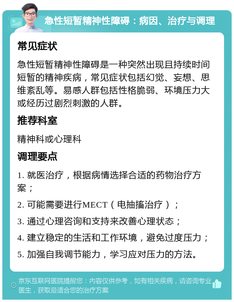 急性短暂精神性障碍：病因、治疗与调理 常见症状 急性短暂精神性障碍是一种突然出现且持续时间短暂的精神疾病，常见症状包括幻觉、妄想、思维紊乱等。易感人群包括性格脆弱、环境压力大或经历过剧烈刺激的人群。 推荐科室 精神科或心理科 调理要点 1. 就医治疗，根据病情选择合适的药物治疗方案； 2. 可能需要进行MECT（电抽搐治疗）； 3. 通过心理咨询和支持来改善心理状态； 4. 建立稳定的生活和工作环境，避免过度压力； 5. 加强自我调节能力，学习应对压力的方法。