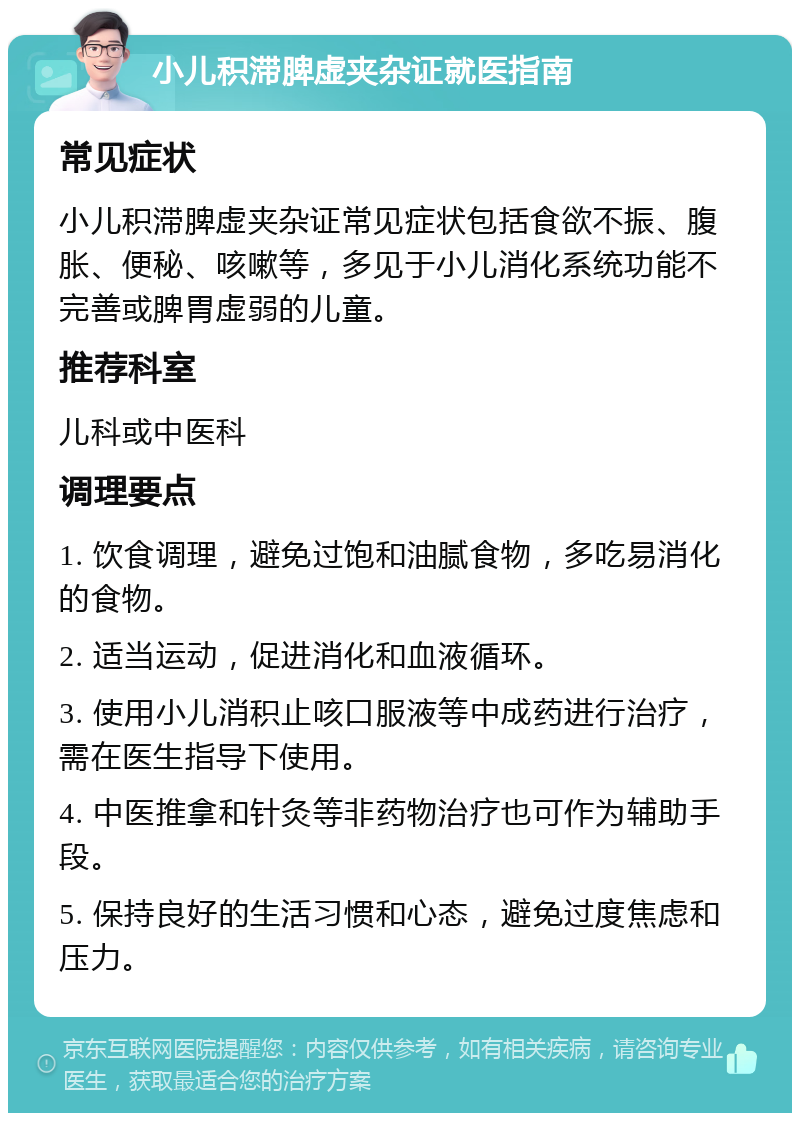 小儿积滞脾虚夹杂证就医指南 常见症状 小儿积滞脾虚夹杂证常见症状包括食欲不振、腹胀、便秘、咳嗽等，多见于小儿消化系统功能不完善或脾胃虚弱的儿童。 推荐科室 儿科或中医科 调理要点 1. 饮食调理，避免过饱和油腻食物，多吃易消化的食物。 2. 适当运动，促进消化和血液循环。 3. 使用小儿消积止咳口服液等中成药进行治疗，需在医生指导下使用。 4. 中医推拿和针灸等非药物治疗也可作为辅助手段。 5. 保持良好的生活习惯和心态，避免过度焦虑和压力。