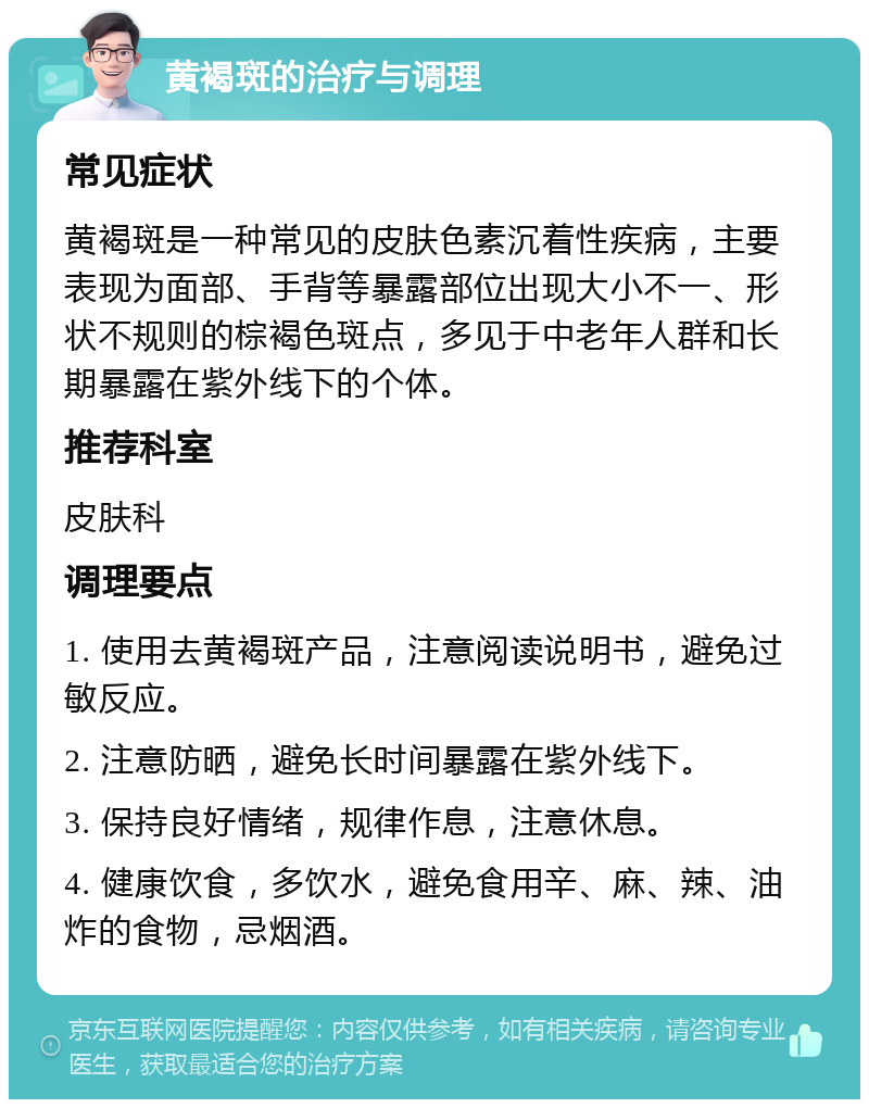 黄褐斑的治疗与调理 常见症状 黄褐斑是一种常见的皮肤色素沉着性疾病，主要表现为面部、手背等暴露部位出现大小不一、形状不规则的棕褐色斑点，多见于中老年人群和长期暴露在紫外线下的个体。 推荐科室 皮肤科 调理要点 1. 使用去黄褐斑产品，注意阅读说明书，避免过敏反应。 2. 注意防晒，避免长时间暴露在紫外线下。 3. 保持良好情绪，规律作息，注意休息。 4. 健康饮食，多饮水，避免食用辛、麻、辣、油炸的食物，忌烟酒。