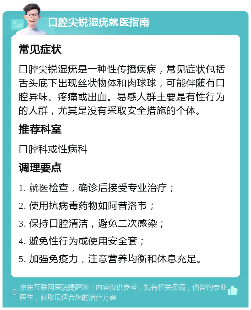 口腔尖锐湿疣就医指南 常见症状 口腔尖锐湿疣是一种性传播疾病，常见症状包括舌头底下出现丝状物体和肉球球，可能伴随有口腔异味、疼痛或出血。易感人群主要是有性行为的人群，尤其是没有采取安全措施的个体。 推荐科室 口腔科或性病科 调理要点 1. 就医检查，确诊后接受专业治疗； 2. 使用抗病毒药物如阿昔洛韦； 3. 保持口腔清洁，避免二次感染； 4. 避免性行为或使用安全套； 5. 加强免疫力，注意营养均衡和休息充足。