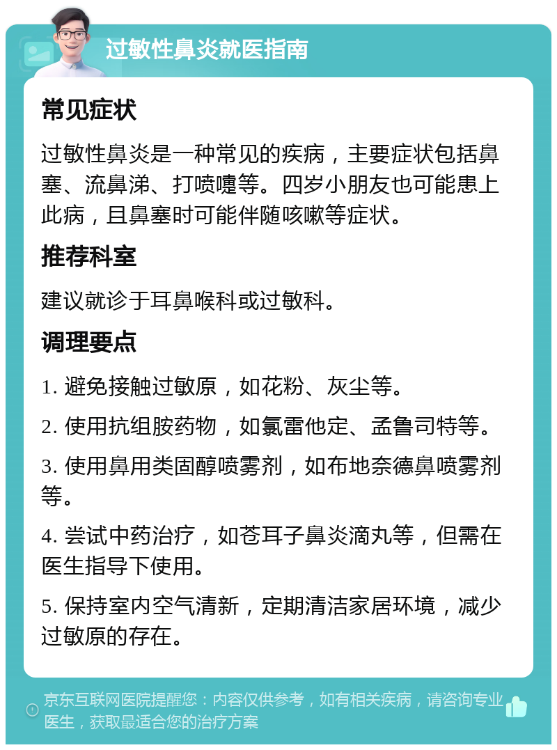 过敏性鼻炎就医指南 常见症状 过敏性鼻炎是一种常见的疾病，主要症状包括鼻塞、流鼻涕、打喷嚏等。四岁小朋友也可能患上此病，且鼻塞时可能伴随咳嗽等症状。 推荐科室 建议就诊于耳鼻喉科或过敏科。 调理要点 1. 避免接触过敏原，如花粉、灰尘等。 2. 使用抗组胺药物，如氯雷他定、孟鲁司特等。 3. 使用鼻用类固醇喷雾剂，如布地奈德鼻喷雾剂等。 4. 尝试中药治疗，如苍耳子鼻炎滴丸等，但需在医生指导下使用。 5. 保持室内空气清新，定期清洁家居环境，减少过敏原的存在。