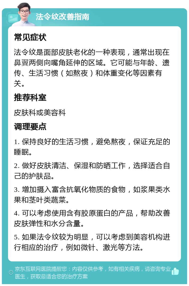 法令纹改善指南 常见症状 法令纹是面部皮肤老化的一种表现，通常出现在鼻翼两侧向嘴角延伸的区域。它可能与年龄、遗传、生活习惯（如熬夜）和体重变化等因素有关。 推荐科室 皮肤科或美容科 调理要点 1. 保持良好的生活习惯，避免熬夜，保证充足的睡眠。 2. 做好皮肤清洁、保湿和防晒工作，选择适合自己的护肤品。 3. 增加摄入富含抗氧化物质的食物，如浆果类水果和茎叶类蔬菜。 4. 可以考虑使用含有胶原蛋白的产品，帮助改善皮肤弹性和水分含量。 5. 如果法令纹较为明显，可以考虑到美容机构进行相应的治疗，例如微针、激光等方法。