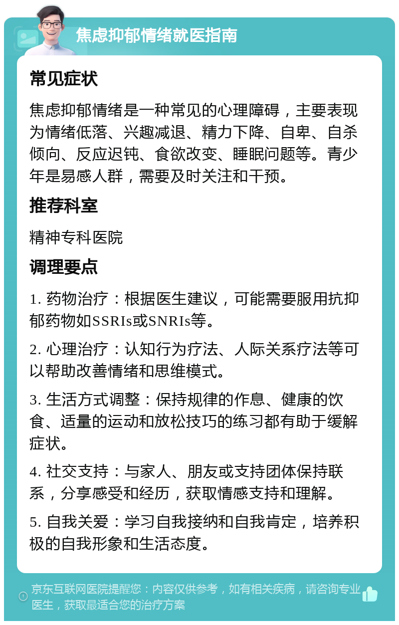 焦虑抑郁情绪就医指南 常见症状 焦虑抑郁情绪是一种常见的心理障碍，主要表现为情绪低落、兴趣减退、精力下降、自卑、自杀倾向、反应迟钝、食欲改变、睡眠问题等。青少年是易感人群，需要及时关注和干预。 推荐科室 精神专科医院 调理要点 1. 药物治疗：根据医生建议，可能需要服用抗抑郁药物如SSRIs或SNRIs等。 2. 心理治疗：认知行为疗法、人际关系疗法等可以帮助改善情绪和思维模式。 3. 生活方式调整：保持规律的作息、健康的饮食、适量的运动和放松技巧的练习都有助于缓解症状。 4. 社交支持：与家人、朋友或支持团体保持联系，分享感受和经历，获取情感支持和理解。 5. 自我关爱：学习自我接纳和自我肯定，培养积极的自我形象和生活态度。