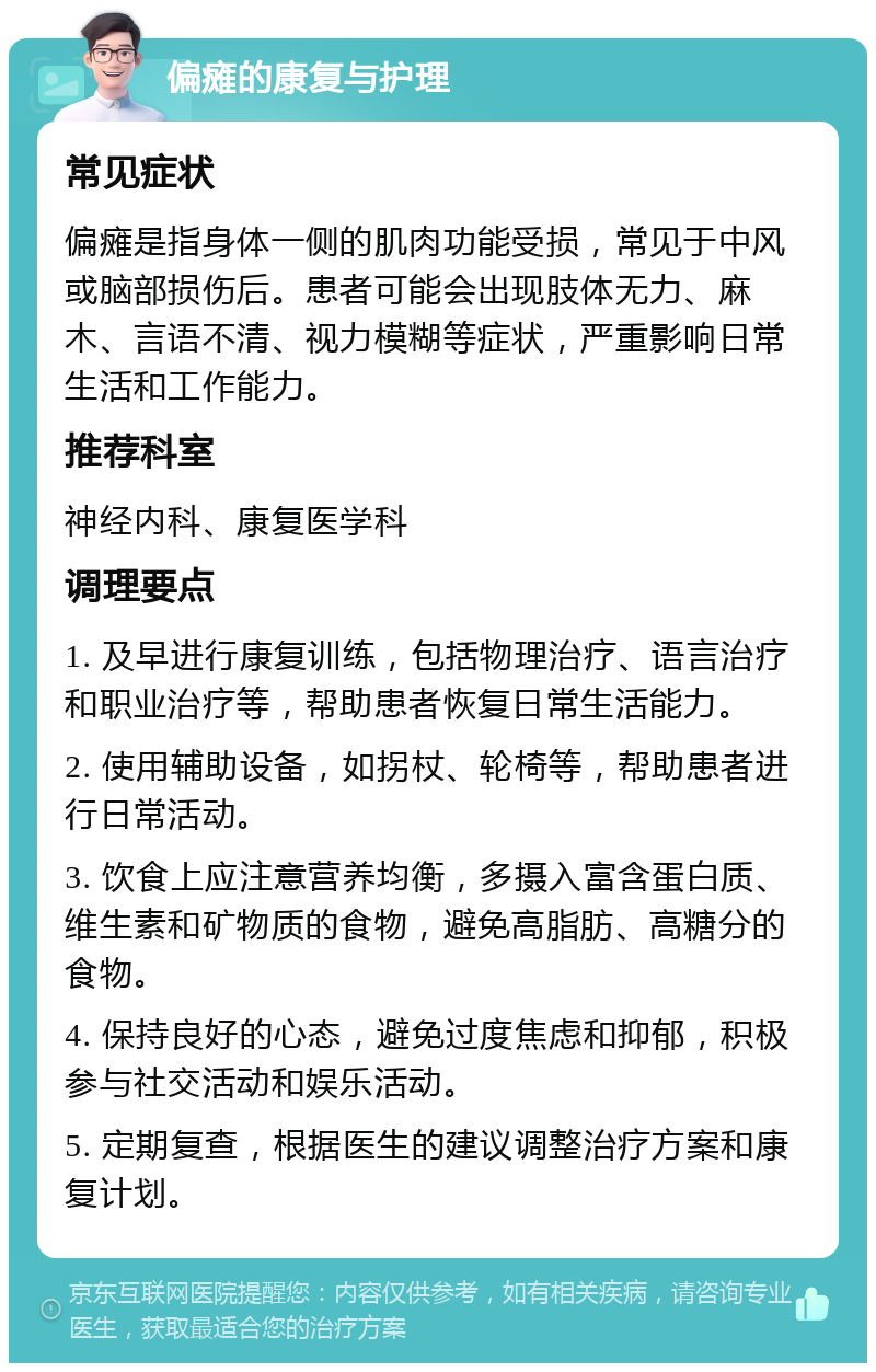 偏瘫的康复与护理 常见症状 偏瘫是指身体一侧的肌肉功能受损，常见于中风或脑部损伤后。患者可能会出现肢体无力、麻木、言语不清、视力模糊等症状，严重影响日常生活和工作能力。 推荐科室 神经内科、康复医学科 调理要点 1. 及早进行康复训练，包括物理治疗、语言治疗和职业治疗等，帮助患者恢复日常生活能力。 2. 使用辅助设备，如拐杖、轮椅等，帮助患者进行日常活动。 3. 饮食上应注意营养均衡，多摄入富含蛋白质、维生素和矿物质的食物，避免高脂肪、高糖分的食物。 4. 保持良好的心态，避免过度焦虑和抑郁，积极参与社交活动和娱乐活动。 5. 定期复查，根据医生的建议调整治疗方案和康复计划。