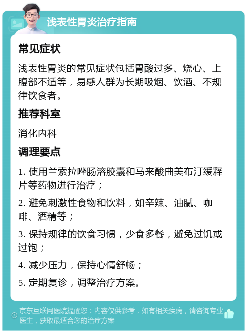 浅表性胃炎治疗指南 常见症状 浅表性胃炎的常见症状包括胃酸过多、烧心、上腹部不适等，易感人群为长期吸烟、饮酒、不规律饮食者。 推荐科室 消化内科 调理要点 1. 使用兰索拉唑肠溶胶囊和马来酸曲美布汀缓释片等药物进行治疗； 2. 避免刺激性食物和饮料，如辛辣、油腻、咖啡、酒精等； 3. 保持规律的饮食习惯，少食多餐，避免过饥或过饱； 4. 减少压力，保持心情舒畅； 5. 定期复诊，调整治疗方案。